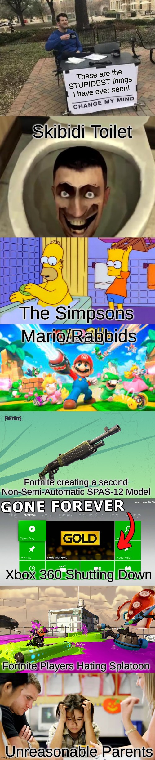 These are the stupidest things I've ever seen!! | These are the STUPIDEST things I have ever seen! Skibidi Toilet; The Simpsons; Mario/Rabbids; Fortnite creating a second Non-Semi-Automatic SPAS-12 Model; Xbox 360 Shutting Down; Fortnite Players Hating Splatoon; Unreasonable Parents | image tagged in memes,change my mind,skibidi toilet,bart hitting homer with a chair | made w/ Imgflip meme maker