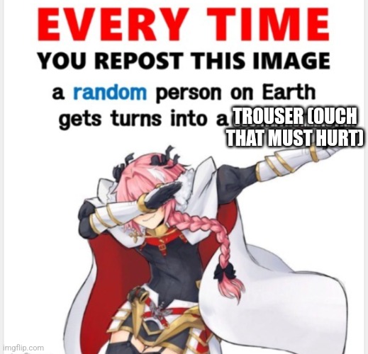 Everytime you upload this | TROUSER (OUCH THAT MUST HURT) | image tagged in everytime you upload this | made w/ Imgflip meme maker