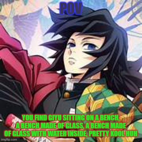 goofy ah Giyu rp rules in tags | POV; YOU FIND GIYU SITTING ON A BENCH, A BENCH MADE OF GLASS, A BENCH MADE OF GLASS WITH WATER INSIDE, PRETTY KOOL HUH | image tagged in if romance i'd prefer you rp as shinobu,no bambi pokemon or joke oc's,no joke rp though this seems like one | made w/ Imgflip meme maker