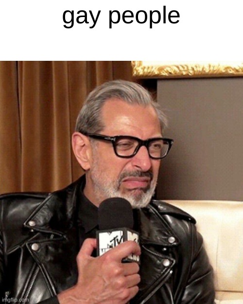 why do they exist? | gay people | image tagged in disgusted jeff goldblum | made w/ Imgflip meme maker