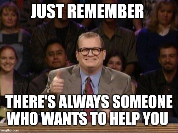 Drew Carey  | JUST REMEMBER; THERE'S ALWAYS SOMEONE WHO WANTS TO HELP YOU | image tagged in drew carey | made w/ Imgflip meme maker