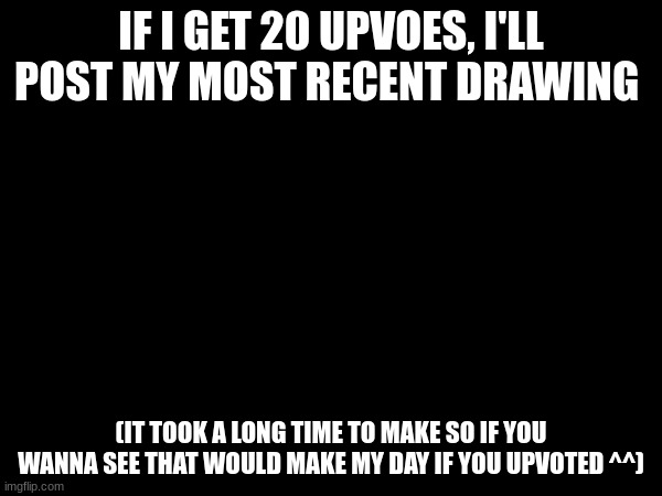 Not begging for anything, I just want people to want to see my drawing- | IF I GET 20 UPVOES, I'LL POST MY MOST RECENT DRAWING; (IT TOOK A LONG TIME TO MAKE SO IF YOU WANNA SEE THAT WOULD MAKE MY DAY IF YOU UPVOTED ^^) | image tagged in drawing | made w/ Imgflip meme maker