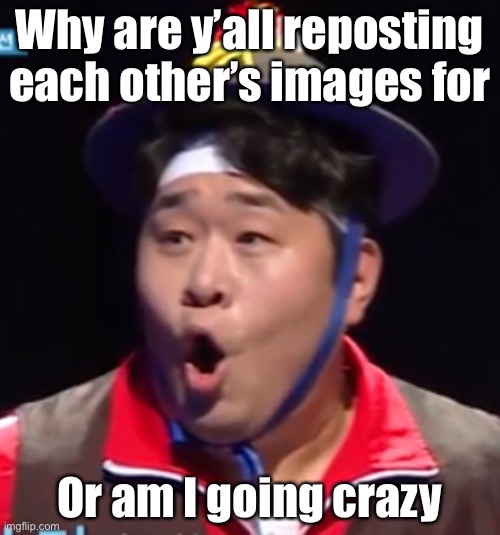 HELP | Why are y’all reposting each other’s images for; Or am I going crazy | image tagged in seyoon | made w/ Imgflip meme maker