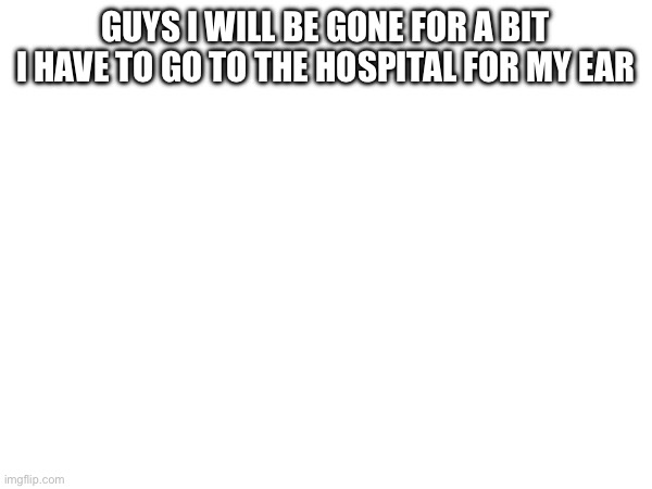 Don’t worry abt me | GUYS I WILL BE GONE FOR A BIT I HAVE TO GO TO THE HOSPITAL FOR MY EAR | image tagged in announcement,hospital | made w/ Imgflip meme maker