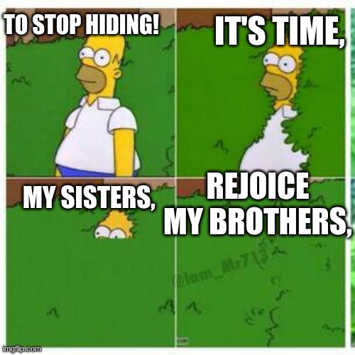 Homer hides | REJOICE MY BROTHERS, MY SISTERS, IT'S TIME, TO STOP HIDING! | image tagged in homer hides | made w/ Imgflip meme maker