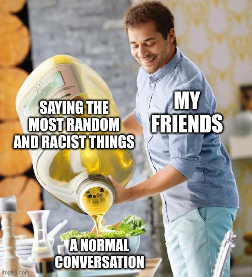 Guy pouring olive oil on the salad | SAYING THE MOST RANDOM AND RACIST THINGS; MY FRIENDS; A NORMAL CONVERSATION | image tagged in guy pouring olive oil on the salad | made w/ Imgflip meme maker