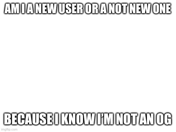 AM I A NEW USER OR A NOT NEW ONE; BECAUSE I KNOW I’M NOT AN OG | made w/ Imgflip meme maker