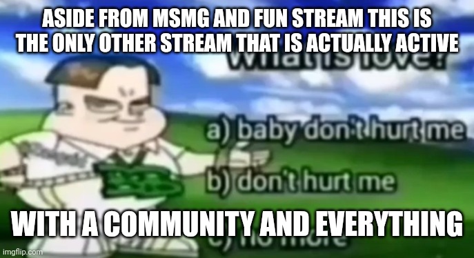 good job to whoever created this stream | ASIDE FROM MSMG AND FUN STREAM THIS IS THE ONLY OTHER STREAM THAT IS ACTUALLY ACTIVE; WITH A COMMUNITY AND EVERYTHING | image tagged in what is love | made w/ Imgflip meme maker