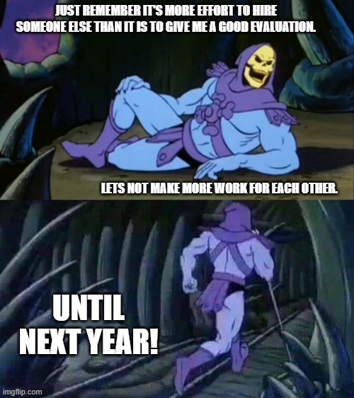 Skeletor Year End Review | JUST REMEMBER IT'S MORE EFFORT TO HIRE SOMEONE ELSE THAN IT IS TO GIVE ME A GOOD EVALUATION. LETS NOT MAKE MORE WORK FOR EACH OTHER. UNTIL NEXT YEAR! | image tagged in skeletor disturbing facts,review,working,assessment | made w/ Imgflip meme maker