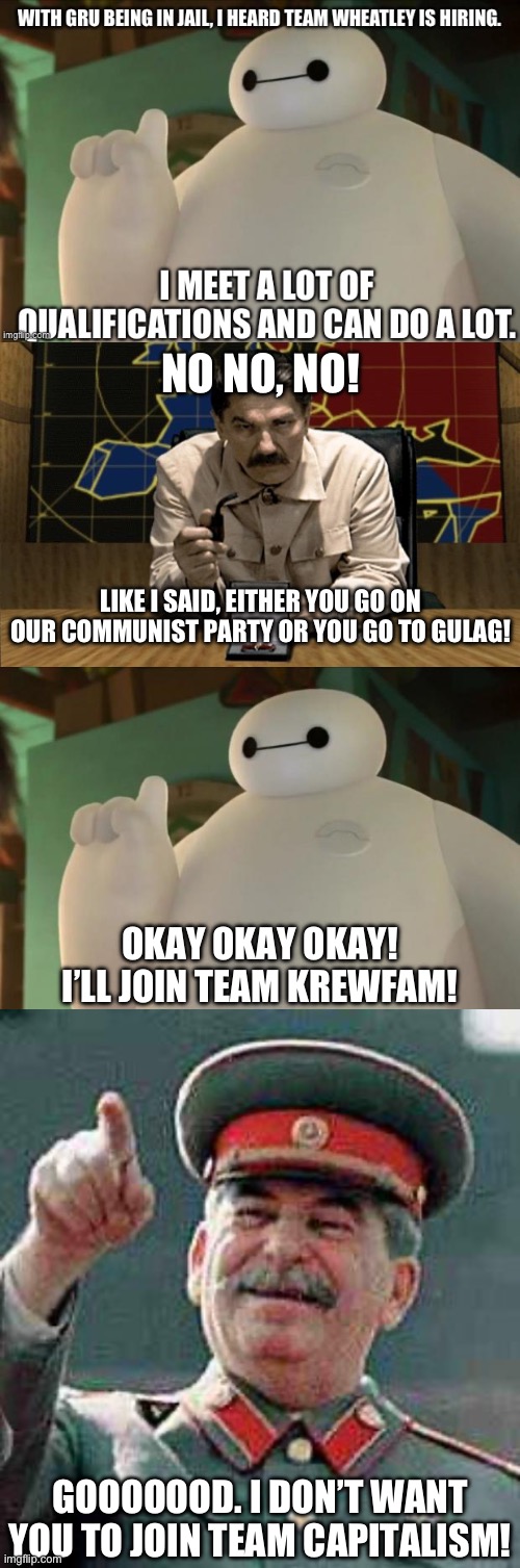 Too bad Team Capitalism! Baymax has joined Team KrewFam | NO NO, NO! LIKE I SAID, EITHER YOU GO ON OUR COMMUNIST PARTY OR YOU GO TO GULAG! OKAY OKAY OKAY!
I’LL JOIN TEAM KREWFAM! GOOOOOOD. I DON’T WANT YOU TO JOIN TEAM CAPITALISM! | image tagged in red alert stalin,baymax,stalin says | made w/ Imgflip meme maker