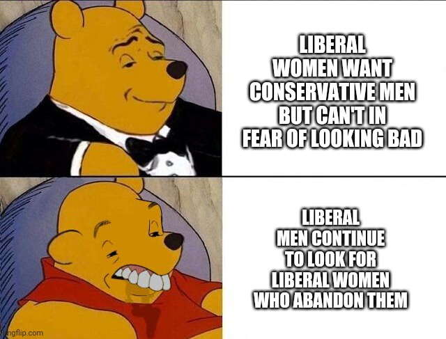 Tuxedo Winnie the Pooh grossed reverse | LIBERAL WOMEN WANT CONSERVATIVE MEN
BUT CAN'T IN FEAR OF LOOKING BAD LIBERAL MEN CONTINUE TO LOOK FOR LIBERAL WOMEN WHO ABANDON THEM | image tagged in tuxedo winnie the pooh grossed reverse | made w/ Imgflip meme maker