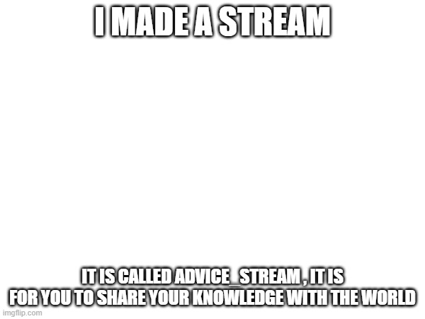 Advice | I MADE A STREAM; IT IS CALLED ADVICE_STREAM , IT IS FOR YOU TO SHARE YOUR KNOWLEDGE WITH THE WORLD | image tagged in advice | made w/ Imgflip meme maker