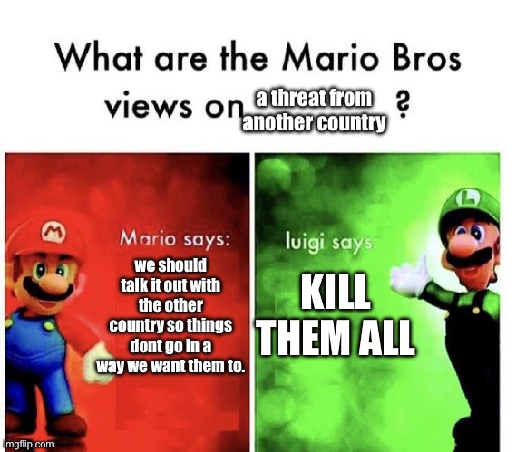 Mario Bros Views | a threat from another country; we should talk it out with the other country so things dont go in a way we want them to. KILL THEM ALL | image tagged in mario bros views | made w/ Imgflip meme maker