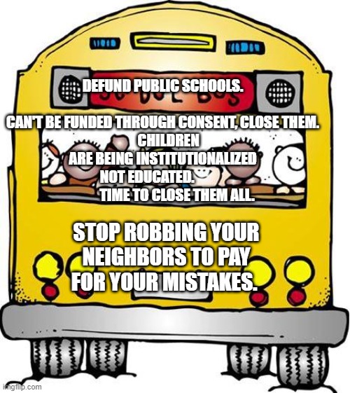 School Bus - Sunday Hours | DEFUND PUBLIC SCHOOLS.                      CAN'T BE FUNDED THROUGH CONSENT, CLOSE THEM.
    CHILDREN ARE BEING INSTITUTIONALIZED NOT EDUCATED.                       TIME TO CLOSE THEM ALL. STOP ROBBING YOUR NEIGHBORS TO PAY FOR YOUR MISTAKES. | image tagged in school bus - sunday hours | made w/ Imgflip meme maker