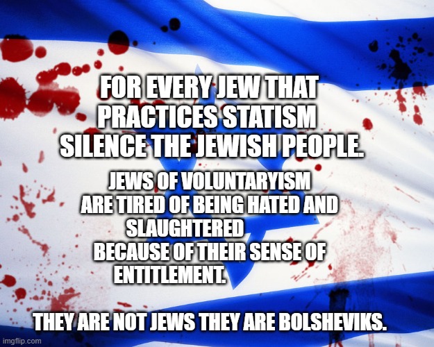 Israel | JEWS OF VOLUNTARYISM ARE TIRED OF BEING HATED AND SLAUGHTERED              BECAUSE OF THEIR SENSE OF ENTITLEMENT.                                       
    THEY ARE NOT JEWS THEY ARE BOLSHEVIKS. FOR EVERY JEW THAT PRACTICES STATISM 
   SILENCE THE JEWISH PEOPLE. | image tagged in israel | made w/ Imgflip meme maker