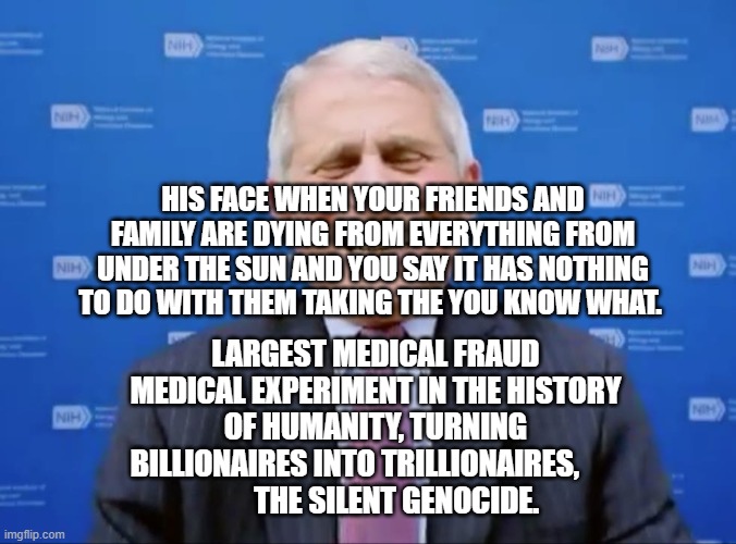 Fauci laughs at the suckers | HIS FACE WHEN YOUR FRIENDS AND FAMILY ARE DYING FROM EVERYTHING FROM UNDER THE SUN AND YOU SAY IT HAS NOTHING TO DO WITH THEM TAKING THE YOU KNOW WHAT. LARGEST MEDICAL FRAUD MEDICAL EXPERIMENT IN THE HISTORY OF HUMANITY, TURNING BILLIONAIRES INTO TRILLIONAIRES,       
        THE SILENT GENOCIDE. | image tagged in fauci laughs at the suckers | made w/ Imgflip meme maker