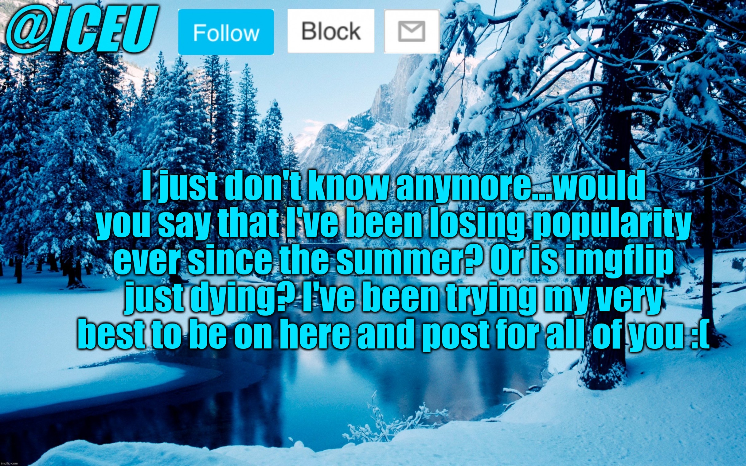 Iceu Winter Template #2 | I just don't know anymore...would you say that I've been losing popularity ever since the summer? Or is imgflip just dying? I've been trying my very best to be on here and post for all of you :( | image tagged in iceu winter template 2 | made w/ Imgflip meme maker