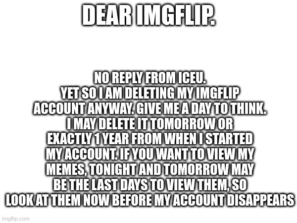 Account Deletion and You | NO REPLY FROM ICEU. YET SO I AM DELETING MY IMGFLIP ACCOUNT ANYWAY. GIVE ME A DAY TO THINK. I MAY DELETE IT TOMORROW OR EXACTLY 1 YEAR FROM WHEN I STARTED MY ACCOUNT. IF YOU WANT TO VIEW MY MEMES, TONIGHT AND TOMORROW MAY BE THE LAST DAYS TO VIEW THEM, SO LOOK AT THEM NOW BEFORE MY ACCOUNT DISAPPEARS; DEAR IMGFLIP. | image tagged in deleted accounts | made w/ Imgflip meme maker