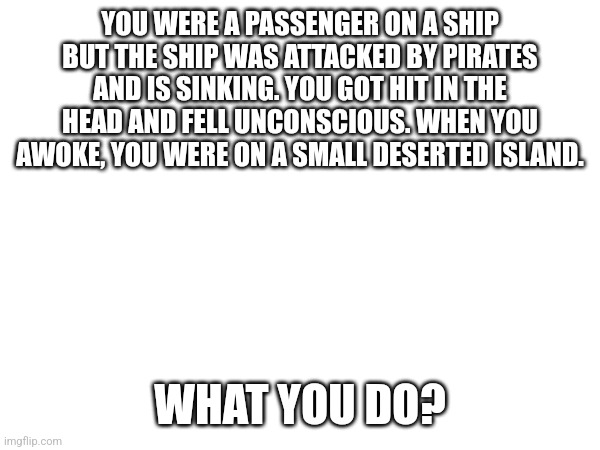 Supernatural survival roleplay | YOU WERE A PASSENGER ON A SHIP BUT THE SHIP WAS ATTACKED BY PIRATES AND IS SINKING. YOU GOT HIT IN THE HEAD AND FELL UNCONSCIOUS. WHEN YOU AWOKE, YOU WERE ON A SMALL DESERTED ISLAND. WHAT YOU DO? | image tagged in roleplaying | made w/ Imgflip meme maker