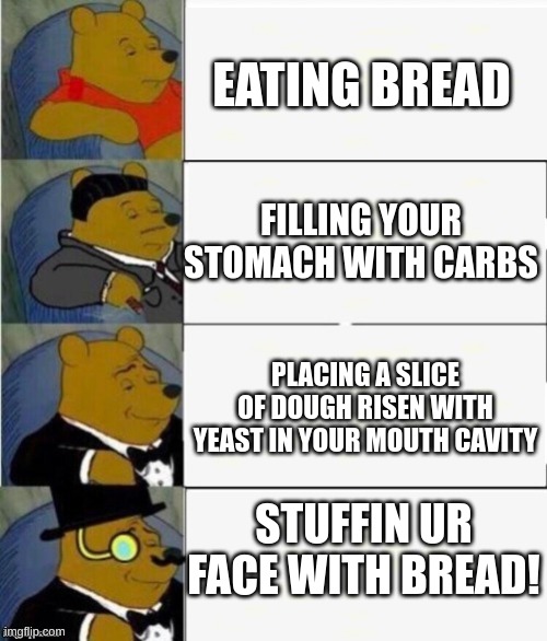 Tuxedo Winnie the Pooh 4 panel | EATING BREAD; FILLING YOUR STOMACH WITH CARBS; PLACING A SLICE OF DOUGH RISEN WITH YEAST IN YOUR MOUTH CAVITY; STUFFIN UR FACE WITH BREAD! | image tagged in tuxedo winnie the pooh 4 panel | made w/ Imgflip meme maker