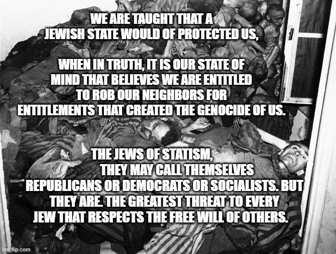 HolocaustVictims | WE ARE TAUGHT THAT A JEWISH STATE WOULD OF PROTECTED US,                               WHEN IN TRUTH, IT IS OUR STATE OF MIND THAT BELIEVES WE ARE ENTITLED TO ROB OUR NEIGHBORS FOR ENTITLEMENTS THAT CREATED THE GENOCIDE OF US. THE JEWS OF STATISM,                     THEY MAY CALL THEMSELVES REPUBLICANS OR DEMOCRATS OR SOCIALISTS. BUT THEY ARE. THE GREATEST THREAT TO EVERY JEW THAT RESPECTS THE FREE WILL OF OTHERS. | image tagged in holocaustvictims | made w/ Imgflip meme maker