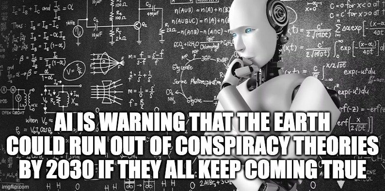 AI and Conspiracy Theories | AI IS WARNING THAT THE EARTH COULD RUN OUT OF CONSPIRACY THEORIES BY 2030 IF THEY ALL KEEP COMING TRUE | image tagged in ai meme | made w/ Imgflip meme maker