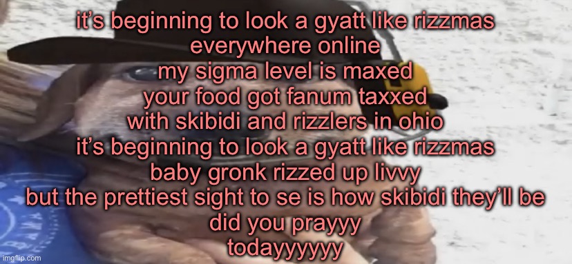 chucklenuts | it’s beginning to look a gyatt like rizzmas
everywhere online
my sigma level is maxed
your food got fanum taxxed
with skibidi and rizzlers in ohio
it’s beginning to look a gyatt like rizzmas
baby gronk rizzed up livvy
but the prettiest sight to se is how skibidi they’ll be
did you prayyy
todayyyyyy | image tagged in chucklenuts | made w/ Imgflip meme maker