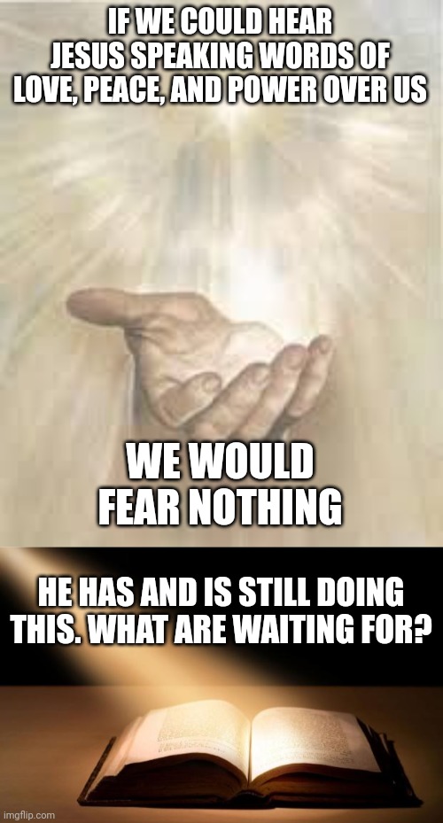 IF WE COULD HEAR JESUS SPEAKING WORDS OF LOVE, PEACE, AND POWER OVER US; WE WOULD FEAR NOTHING; HE HAS AND IS STILL DOING THIS. WHAT ARE WAITING FOR? | image tagged in jesus beckoning,bible | made w/ Imgflip meme maker