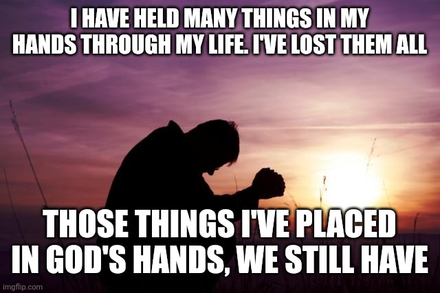 Pray | I HAVE HELD MANY THINGS IN MY HANDS THROUGH MY LIFE. I'VE LOST THEM ALL; THOSE THINGS I'VE PLACED IN GOD'S HANDS, WE STILL HAVE | image tagged in pray | made w/ Imgflip meme maker