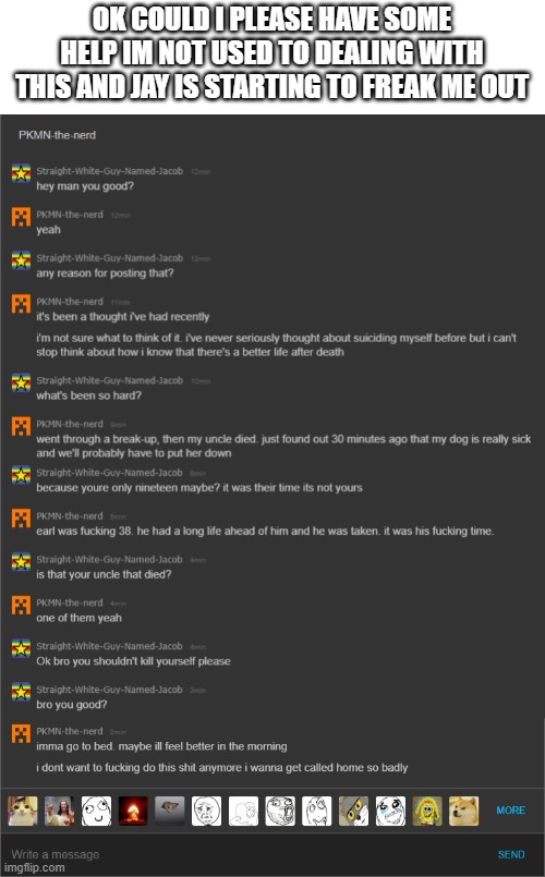 its so weird i was talking to him earlier today and he was just fine something about his dog getting sick broke him | OK COULD I PLEASE HAVE SOME HELP IM NOT USED TO DEALING WITH THIS AND JAY IS STARTING TO FREAK ME OUT | made w/ Imgflip meme maker