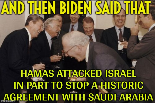 Biden says Hamas attack on Israel aimed at disrupting Israel-Saudi thaw | AND THEN BIDEN SAID THAT; HAMAS ATTACKED ISRAEL IN PART TO STOP A HISTORIC AGREEMENT WITH SAUDI ARABIA | image tagged in memes,laughing men in suits,president_joe_biden,creepy joe biden,palestine,saudi arabia | made w/ Imgflip meme maker