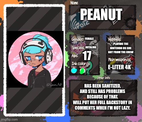 New (Main!) OC, here's Peanut! (Yes I'm using a picrew has her appearence because I suck at drawing octalings) | PEANUT; FEMALE; PLAYING THE NINTENDO DS SHE GOT FROM THE CREW; OCTALING; 17; E-LITER 4K; HAS BEEN SANITIZED, AND STILL HAS PROBLEMS BECAUSE OF THAT.
WILL PUT HER FULL BACKSTORY IN COMMENTS WHEN I'M NOT LAZY. | image tagged in splatoon oc template | made w/ Imgflip meme maker