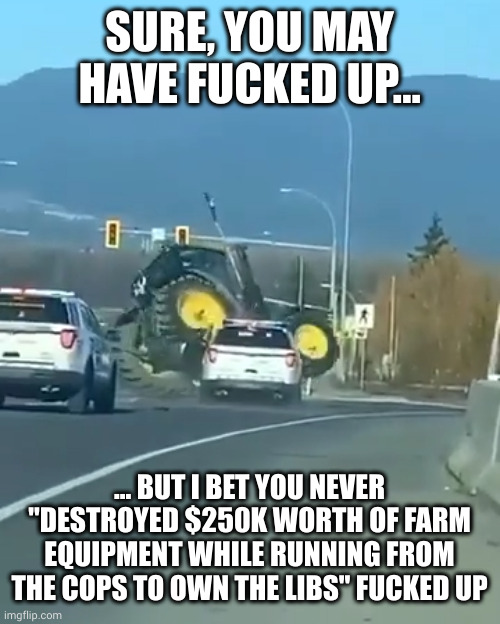 That WAS a nice tractor, at least... | SURE, YOU MAY HAVE FUCKED UP... ... BUT I BET YOU NEVER "DESTROYED $250K WORTH OF FARM EQUIPMENT WHILE RUNNING FROM THE COPS TO OWN THE LIBS" FUCKED UP | image tagged in tractor tipping,epic fail,mistakes were made | made w/ Imgflip meme maker