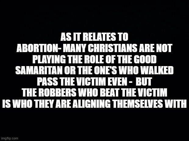 Black background | AS IT RELATES TO ABORTION- MANY CHRISTIANS ARE NOT PLAYING THE ROLE OF THE GOOD SAMARITAN OR THE ONE'S WHO WALKED PASS THE VICTIM EVEN -  BUT THE ROBBERS WHO BEAT THE VICTIM IS WHO THEY ARE ALIGNING THEMSELVES WITH | image tagged in black background | made w/ Imgflip meme maker