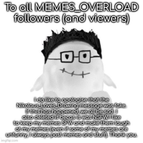 !!IMPORTANT!! An apology | To all MEMES_OVERLOAD followers (and viewers); I do like to apologise that the Nikolaus_Loves_Drawing message was fake. If this has happened, we all be sad. I also deleted it becas is was NSFW. I like to keep my memes SFW and make them laugh at my memes (even if some of my memes are unfunny, I always post memes and stuff). Thank you. | image tagged in marcbeebo slender oc transperant | made w/ Imgflip meme maker