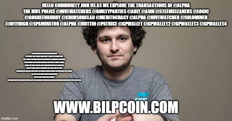 Sam Bankman Fried ftx crook | HELLO COMMUNITY JOIN US AS WE EXPLORE THE TRANSACTIONS OF @ALPHA
THE HIVE POLICE @HIVEWATCHERS @GUILTYPARTIES @ABIT @ADM @STEEMCLEANERS @LOGIC @GOGREENBUDDY @CRIMSONCLAD @MERITOCRACY @ALPHA @HIVEWATCHER @SOLOMINER @OFLYHIGH @SPAMINATOR @ALPHA @NUTTIN @PATRICE @GPWALLET @GPWALLET2 @GPWALLET3 @GPWALLET4; AT BILPCOIN WE FIGHT FOR FREEDOM WE FIGHT FOR THOSE WHO CAN'T FIGHT WE FIGHT FOR THE TRUTH WE WILL NOT BE BULLIED BY A BUNCH OF CLOWNS WHO SCAM THEIR OWN FRIENDS AND PEOPLE WHO TRUST THEM THE HIVE POLICE ARE WREAKING HIVE BY ABUSING THEIR POWER WHILE FARMING THE SHIT OUT OF HIVE
DOWNVOTES ON HIVE ARE USED TO SCARE PEOPLE AWAY AND SILENCE THE TRUTH
WE WILL NOT RUN FROM DOWNVOTES AS WE HAVE DONE NO WRONG
THE ONES WITH THE MOST POWER ARE THE BIGGEST ABUSERS ON HIVE TRANSACTIONS DON'T LIE PEOPLE DO; WWW.BILPCOIN.COM | image tagged in sam bankman fried ftx crook | made w/ Imgflip meme maker