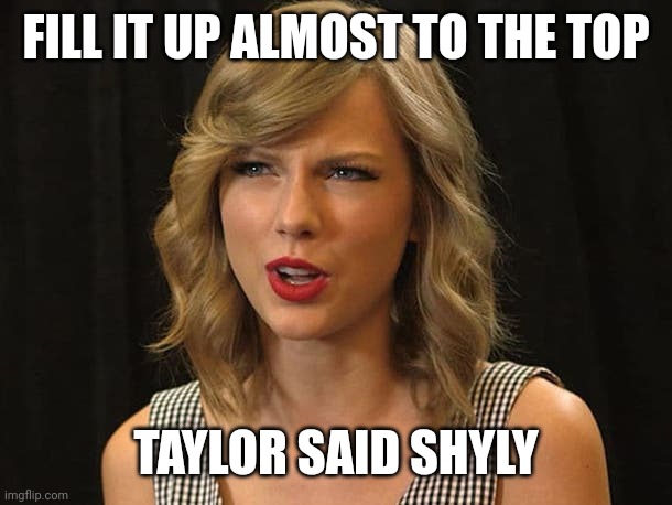 Taylor said shyly | FILL IT UP ALMOST TO THE TOP; TAYLOR SAID SHYLY | image tagged in taylor swiftie | made w/ Imgflip meme maker