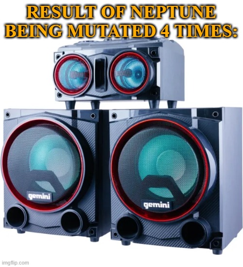 Neptune Home Speaker mutation | RESULT OF NEPTUNE BEING MUTATED 4 TIMES: | image tagged in ghe | made w/ Imgflip meme maker