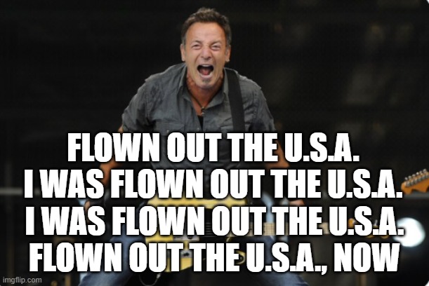 Moing to Aust. If Trump is elected? | FLOWN OUT THE U.S.A.
I WAS FLOWN OUT THE U.S.A. I WAS FLOWN OUT THE U.S.A.
FLOWN OUT THE U.S.A., NOW | image tagged in bruce springsteen,usa,tds,fjb,maga,trump | made w/ Imgflip meme maker