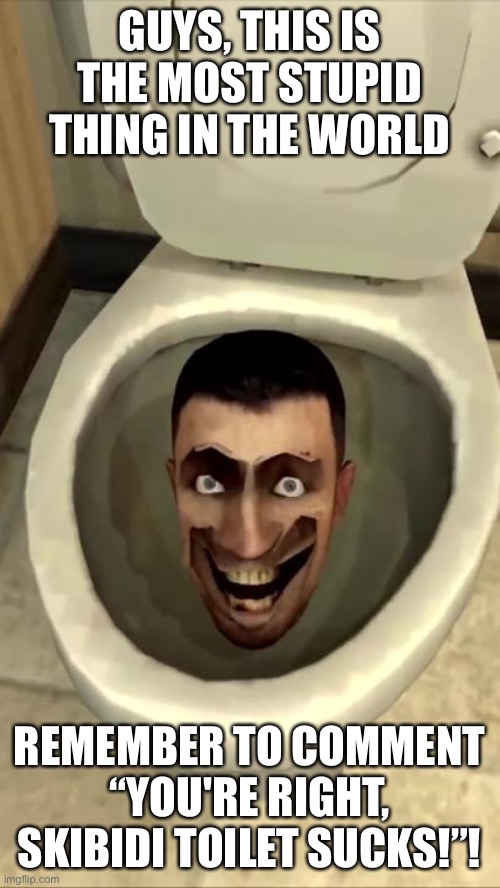 The most STUPID thing in the WORLD! | GUYS, THIS IS THE MOST STUPID THING IN THE WORLD; REMEMBER TO COMMENT “YOU'RE RIGHT, SKIBIDI TOILET SUCKS!”! | image tagged in skibidi toilet,so true memes | made w/ Imgflip meme maker