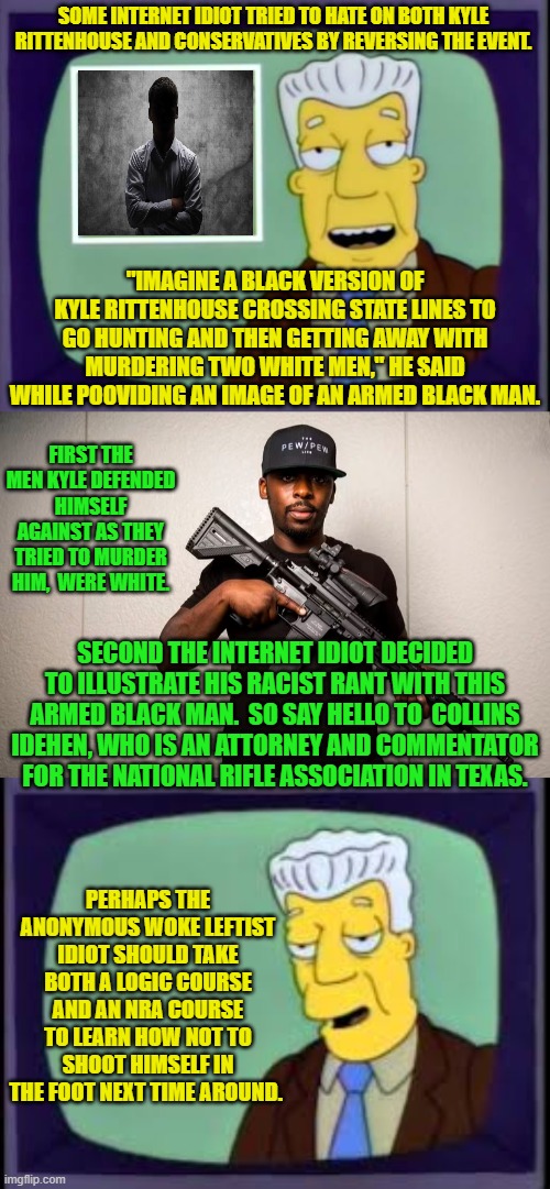 Since Kyle shot White guys the mythical black substitute would be shooting blacks. | SOME INTERNET IDIOT TRIED TO HATE ON BOTH KYLE RITTENHOUSE AND CONSERVATIVES BY REVERSING THE EVENT. "IMAGINE A BLACK VERSION OF KYLE RITTENHOUSE CROSSING STATE LINES TO GO HUNTING AND THEN GETTING AWAY WITH MURDERING TWO WHITE MEN," HE SAID WHILE PO0VIDING AN IMAGE OF AN ARMED BLACK MAN. FIRST THE MEN KYLE DEFENDED HIMSELF AGAINST AS THEY TRIED TO MURDER HIM,  WERE WHITE. SECOND THE INTERNET IDIOT DECIDED TO ILLUSTRATE HIS RACIST RANT WITH THIS ARMED BLACK MAN.  SO SAY HELLO TO  COLLINS IDEHEN, WHO IS AN ATTORNEY AND COMMENTATOR FOR THE NATIONAL RIFLE ASSOCIATION IN TEXAS. PERHAPS THE ANONYMOUS WOKE LEFTIST IDIOT SHOULD TAKE BOTH A LOGIC COURSE AND AN NRA COURSE TO LEARN HOW NOT TO SHOOT HIMSELF IN THE FOOT NEXT TIME AROUND. | image tagged in yep | made w/ Imgflip meme maker