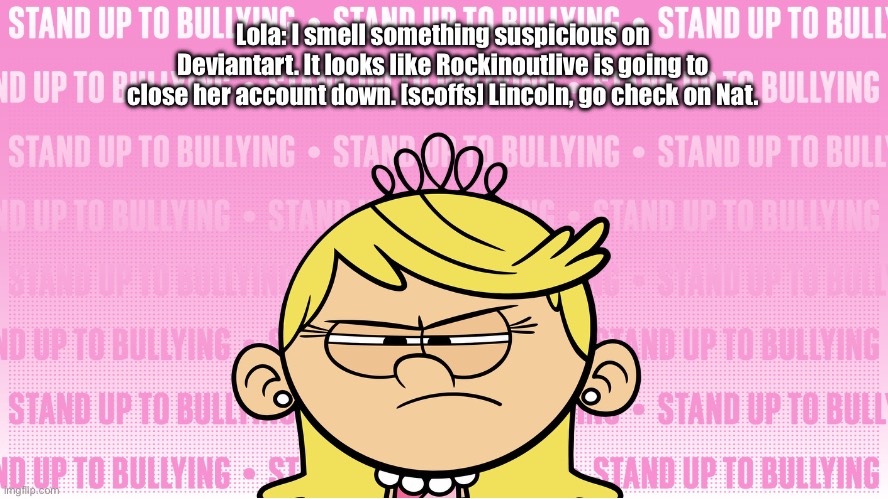 Rockinoutlive Closes Her Account Down | Lola: I smell something suspicious on Deviantart. It looks like Rockinoutlive is going to close her account down. [scoffs] Lincoln, go check on Nat. | image tagged in the loud house,loud house,princess,pink,bullying,cyberbullying | made w/ Imgflip meme maker