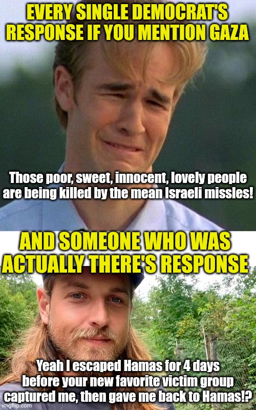Roni Kriboy really puts a dent in the new victim narrative Dems want to give Gaza.... | EVERY SINGLE DEMOCRAT'S RESPONSE IF YOU MENTION GAZA; Those poor, sweet, innocent, lovely people are being killed by the mean Israeli missles! AND SOMEONE WHO WAS ACTUALLY THERE'S RESPONSE; Yeah I escaped Hamas for 4 days before your new favorite victim group captured me, then gave me back to Hamas!? | image tagged in war,middle east,democrats,stupid liberals,liberal hypocrisy,reality check | made w/ Imgflip meme maker