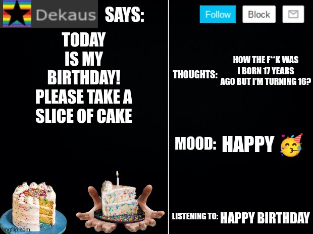 Dekaus' Ramblings Volume IV | TODAY IS MY BIRTHDAY!
PLEASE TAKE A SLICE OF CAKE; HOW THE F**K WAS I BORN 17 YEARS AGO BUT I'M TURNING 16? HAPPY 🥳; HAPPY BIRTHDAY | image tagged in dekaus' ramblings 2 0 | made w/ Imgflip meme maker