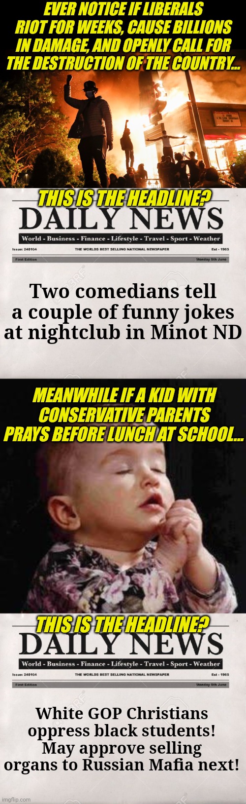 Are you a victim of liberal social engineering? What took you so long to figure it out? | EVER NOTICE IF LIBERALS RIOT FOR WEEKS, CAUSE BILLIONS IN DAMAGE, AND OPENLY CALL FOR THE DESTRUCTION OF THE COUNTRY... THIS IS THE HEADLINE? Two comedians tell a couple of funny jokes at nightclub in Minot ND; MEANWHILE IF A KID WITH CONSERVATIVE PARENTS PRAYS BEFORE LUNCH AT SCHOOL... THIS IS THE HEADLINE? White GOP Christians oppress black students! May approve selling organs to Russian Mafia next! | image tagged in blm riots,newspaper,liberal hypocrisy,brainwashing,democratic socialism,school | made w/ Imgflip meme maker
