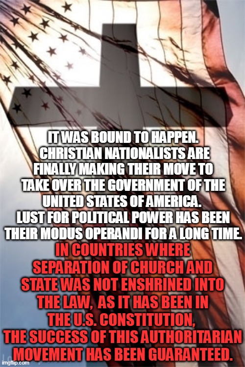 Cross and Flag | IT WAS BOUND TO HAPPEN.  CHRISTIAN NATIONALISTS ARE FINALLY MAKING THEIR MOVE TO TAKE OVER THE GOVERNMENT OF THE UNITED STATES OF AMERICA.  LUST FOR POLITICAL POWER HAS BEEN THEIR MODUS OPERANDI FOR A LONG TIME. IN COUNTRIES WHERE SEPARATION OF CHURCH AND STATE WAS NOT ENSHRINED INTO THE LAW,  AS IT HAS BEEN IN THE U.S. CONSTITUTION,  THE SUCCESS OF THIS AUTHORITARIAN MOVEMENT HAS BEEN GUARANTEED. | image tagged in cross and flag | made w/ Imgflip meme maker