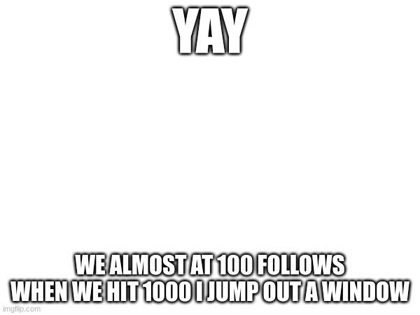 e | YAY; WE ALMOST AT 100 FOLLOWS
WHEN WE HIT 1000 I JUMP OUT A WINDOW | image tagged in e | made w/ Imgflip meme maker
