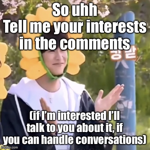 Ironic for someone like me who’s terrible at starting them (referring to the bottom text) | So uhh
Tell me your interests in the comments; (if I’m interested I’ll talk to you about it, if you can handle conversations) | made w/ Imgflip meme maker