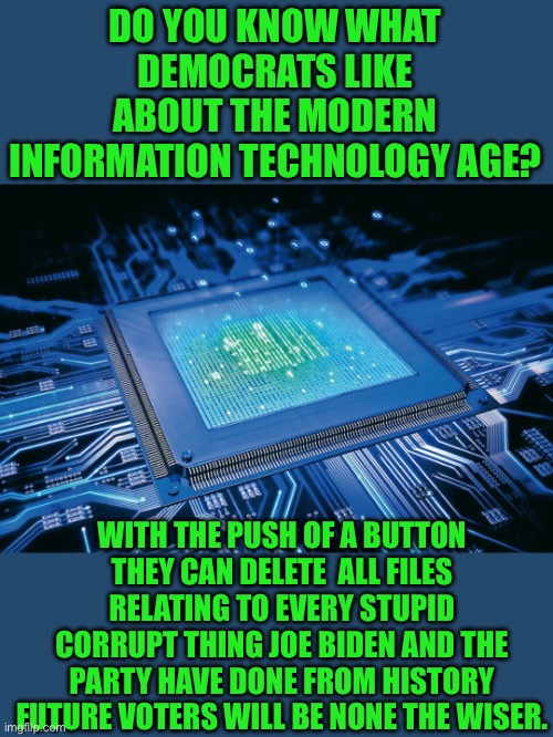 Yep | DO YOU KNOW WHAT DEMOCRATS LIKE ABOUT THE MODERN INFORMATION TECHNOLOGY AGE? WITH THE PUSH OF A BUTTON THEY CAN DELETE  ALL FILES RELATING TO EVERY STUPID CORRUPT THING JOE BIDEN AND THE PARTY HAVE DONE FROM HISTORY FUTURE VOTERS WILL BE NONE THE WISER. | image tagged in democrats | made w/ Imgflip meme maker