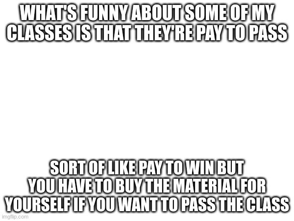 I'll be damned if I'm paying for anything in this school. | WHAT'S FUNNY ABOUT SOME OF MY CLASSES IS THAT THEY'RE PAY TO PASS; SORT OF LIKE PAY TO WIN BUT YOU HAVE TO BUY THE MATERIAL FOR YOURSELF IF YOU WANT TO PASS THE CLASS | made w/ Imgflip meme maker